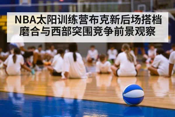NBA太阳训练营布克新后场搭档磨合与西部突围竞争前景观察